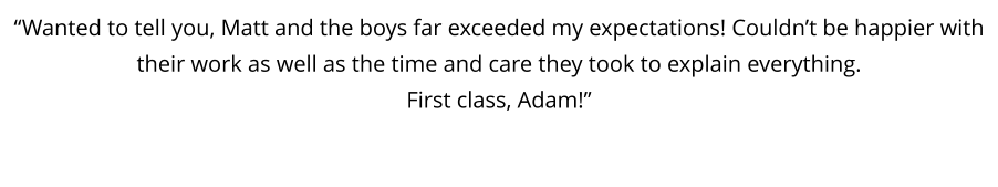 “Wanted to tell you, Matt and the boys far exceeded my expectations! Couldn’t be happier with their work as well as the time and care they took to explain everything.  First class, Adam!”