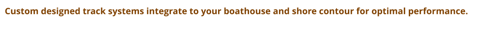 Custom designed track systems integrate to your boathouse and shore contour for optimal performance.